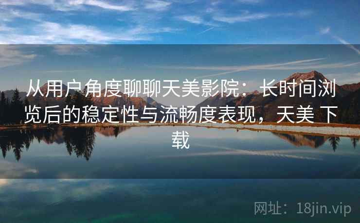 从用户角度聊聊天美影院：长时间浏览后的稳定性与流畅度表现，天美 下载
