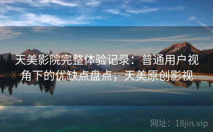 天美影院完整体验记录:普通用户视角下的优缺点盘点,天美原创影视