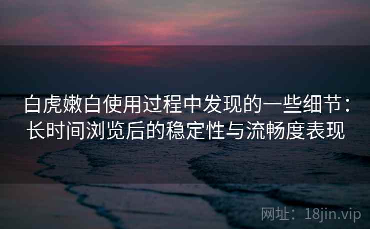 白虎嫩白使用过程中发现的一些细节:长时间浏览后的稳定性与流畅度表现