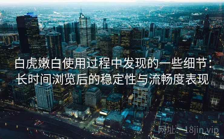 白虎嫩白使用过程中发现的一些细节:长时间浏览后的稳定性与流畅度表现