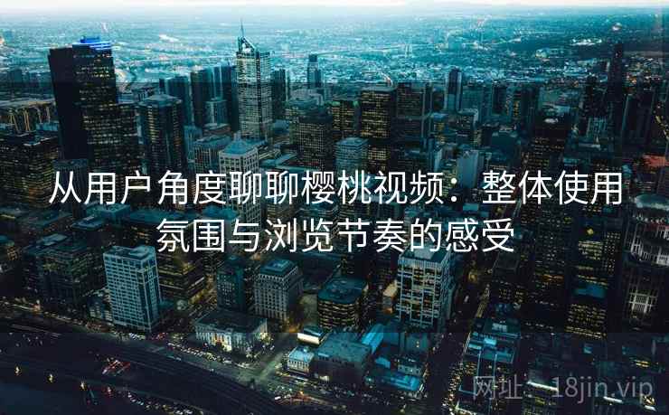 从用户角度聊聊樱桃视频：整体使用氛围与浏览节奏的感受
