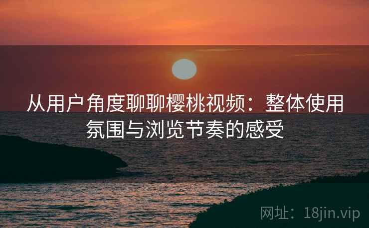 从用户角度聊聊樱桃视频：整体使用氛围与浏览节奏的感受