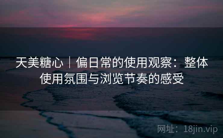 天美糖心|偏日常的使用观察:整体使用氛围与浏览节奏的感受