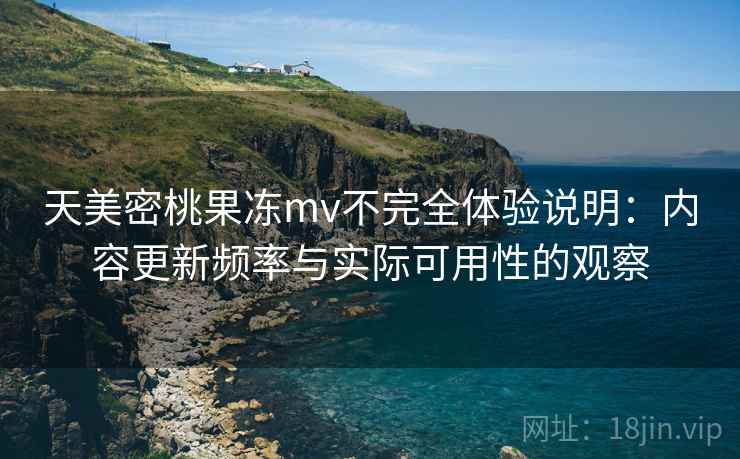 天美密桃果冻mv不完全体验说明:内容更新频率与实际可用性的观察