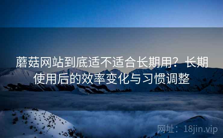 蘑菇网站到底适不适合长期用?长期使用后的效率变化与习惯调整
