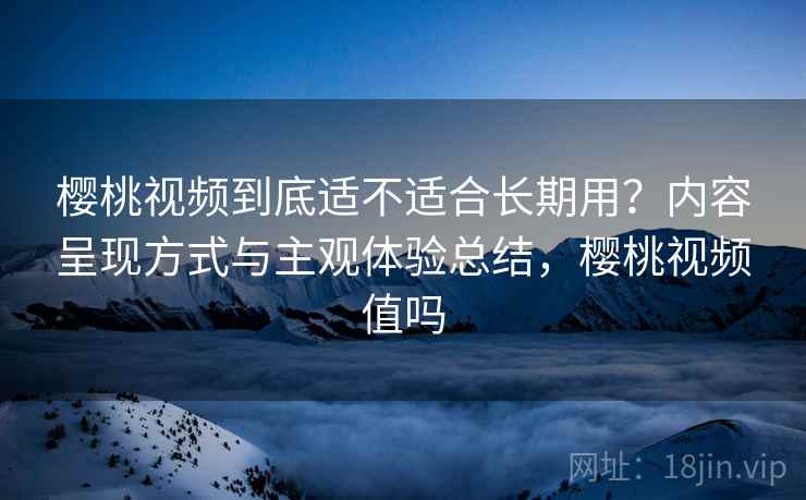 樱桃视频到底适不适合长期用?内容呈现方式与主观体验总结,樱桃视频值吗