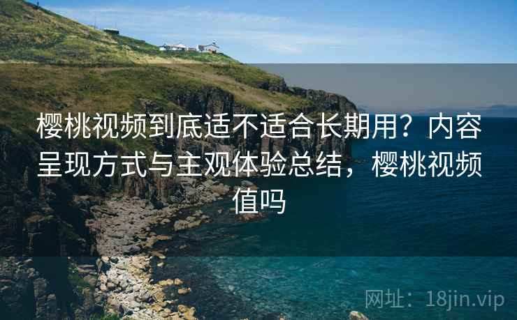 樱桃视频到底适不适合长期用?内容呈现方式与主观体验总结,樱桃视频值吗