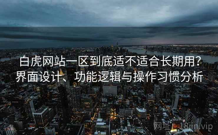 白虎网站一区到底适不适合长期用?界面设计、功能逻辑与操作习惯分析
