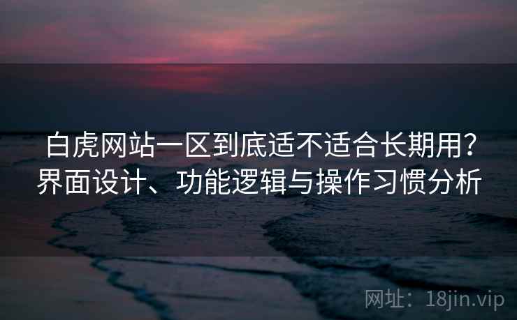 白虎网站一区到底适不适合长期用?界面设计、功能逻辑与操作习惯分析