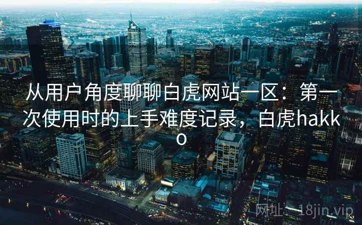 从用户角度聊聊白虎网站一区：第一次使用时的上手难度记录，白虎hakko