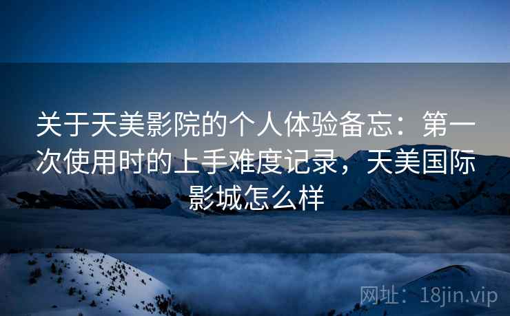 关于天美影院的个人体验备忘：第一次使用时的上手难度记录，天美国际影城怎么样