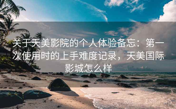 关于天美影院的个人体验备忘：第一次使用时的上手难度记录，天美国际影城怎么样