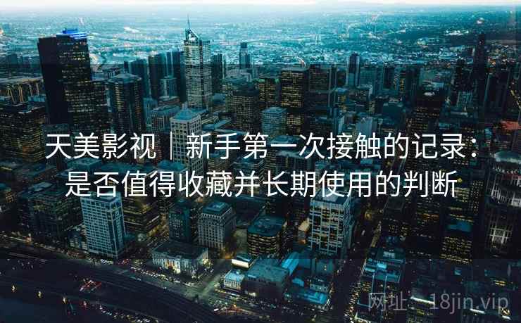 天美影视｜新手第一次接触的记录：是否值得收藏并长期使用的判断