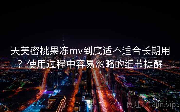 天美密桃果冻mv到底适不适合长期用?使用过程中容易忽略的细节提醒