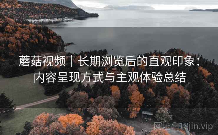 蘑菇视频|长期浏览后的直观印象:内容呈现方式与主观体验总结