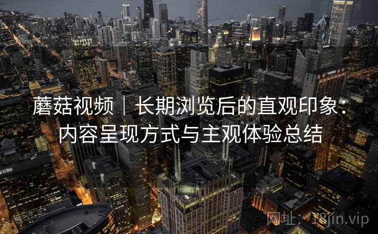 蘑菇视频|长期浏览后的直观印象:内容呈现方式与主观体验总结