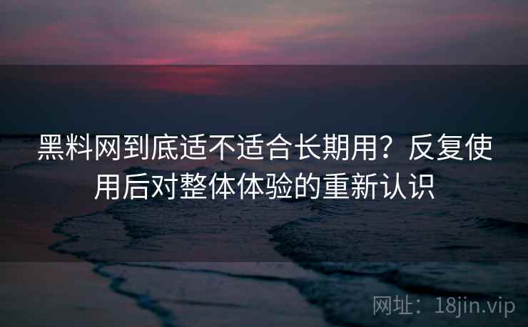 黑料网到底适不适合长期用？反复使用后对整体体验的重新认识
