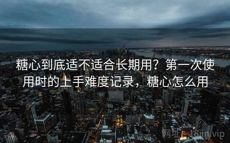 糖心到底适不适合长期用?第一次使用时的上手难度记录,糖心怎么用