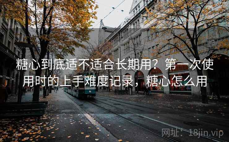 糖心到底适不适合长期用?第一次使用时的上手难度记录,糖心怎么用