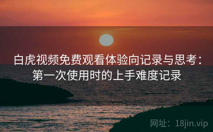 白虎视频免费观看体验向记录与思考:第一次使用时的上手难度记录