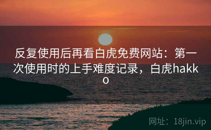 反复使用后再看白虎免费网站:第一次使用时的上手难度记录,白虎hakko