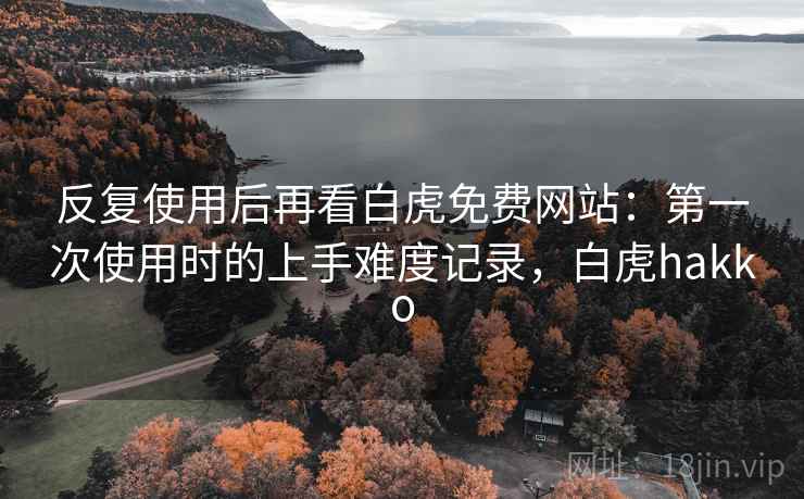 反复使用后再看白虎免费网站:第一次使用时的上手难度记录,白虎hakko