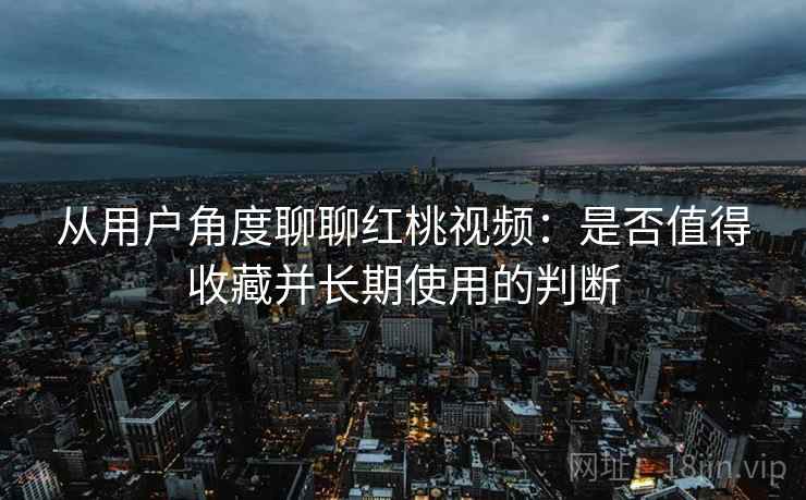 从用户角度聊聊红桃视频:是否值得收藏并长期使用的判断