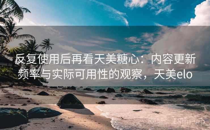 反复使用后再看天美糖心:内容更新频率与实际可用性的观察,天美elo