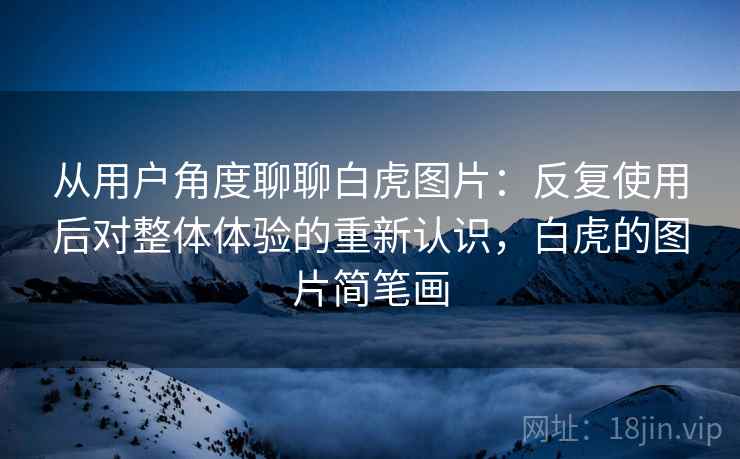 从用户角度聊聊白虎图片:反复使用后对整体体验的重新认识,白虎的图片简笔画