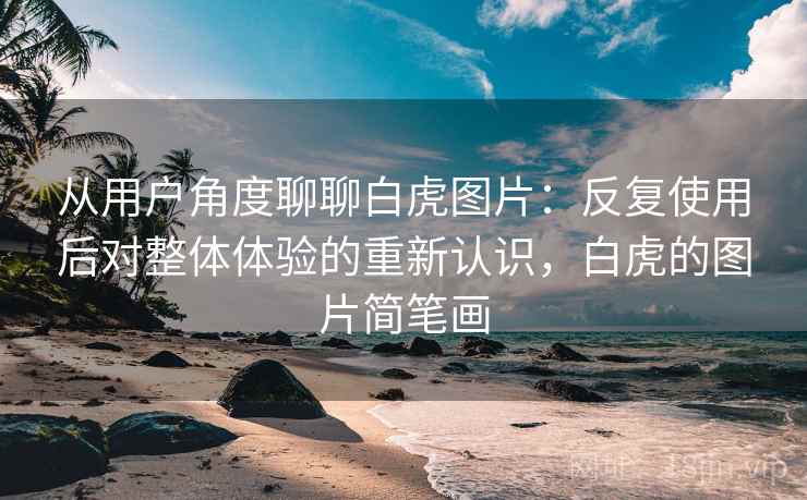 从用户角度聊聊白虎图片:反复使用后对整体体验的重新认识,白虎的图片简笔画