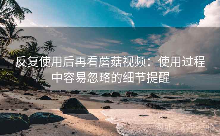 反复使用后再看蘑菇视频:使用过程中容易忽略的细节提醒