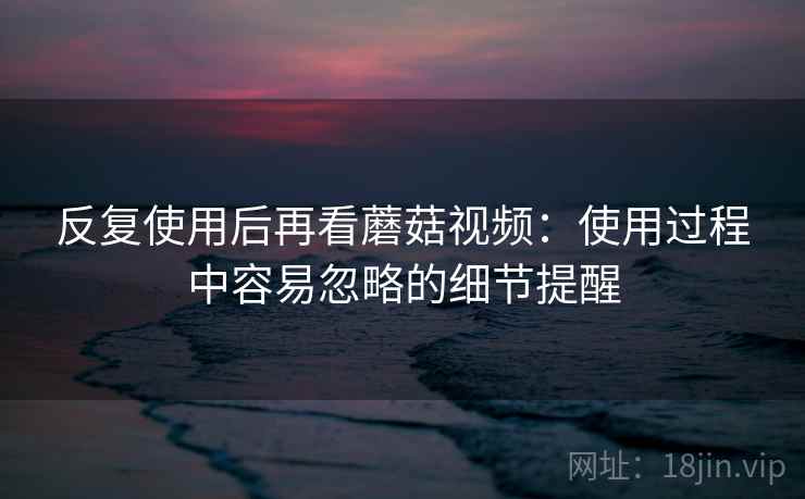反复使用后再看蘑菇视频:使用过程中容易忽略的细节提醒
