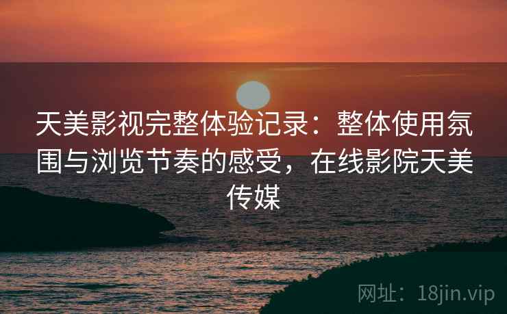 天美影视完整体验记录:整体使用氛围与浏览节奏的感受,在线影院天美传媒