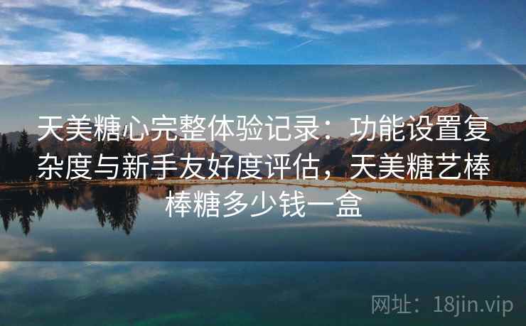 天美糖心完整体验记录:功能设置复杂度与新手友好度评估,天美糖艺棒棒糖多少钱一盒