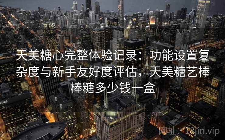天美糖心完整体验记录:功能设置复杂度与新手友好度评估,天美糖艺棒棒糖多少钱一盒