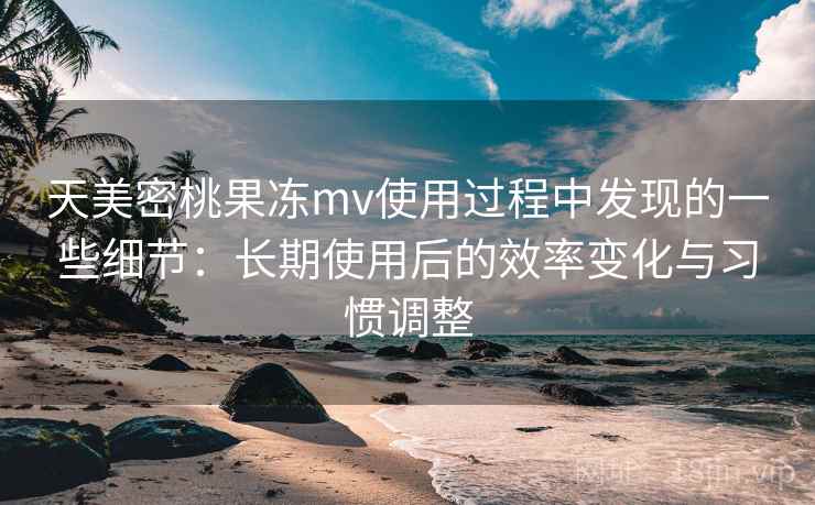 天美密桃果冻mv使用过程中发现的一些细节:长期使用后的效率变化与习惯调整
