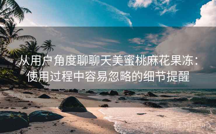 从用户角度聊聊天美蜜桃麻花果冻:使用过程中容易忽略的细节提醒