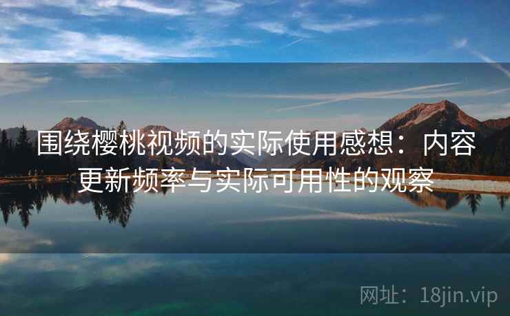 围绕樱桃视频的实际使用感想：内容更新频率与实际可用性的观察