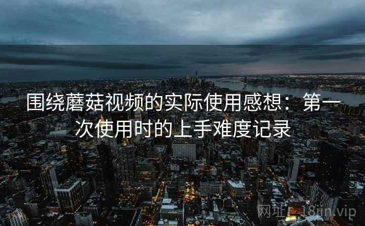 围绕蘑菇视频的实际使用感想：第一次使用时的上手难度记录