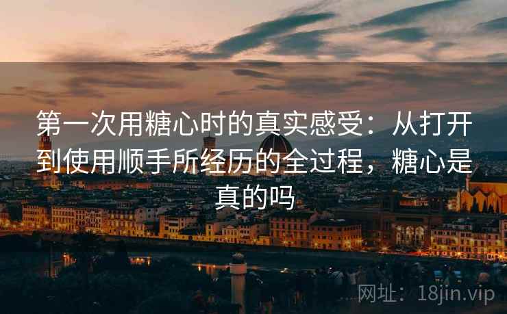 第一次用糖心时的真实感受：从打开到使用顺手所经历的全过程，糖心是真的吗