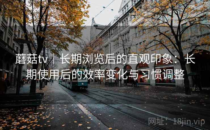 蘑菇tv|长期浏览后的直观印象:长期使用后的效率变化与习惯调整