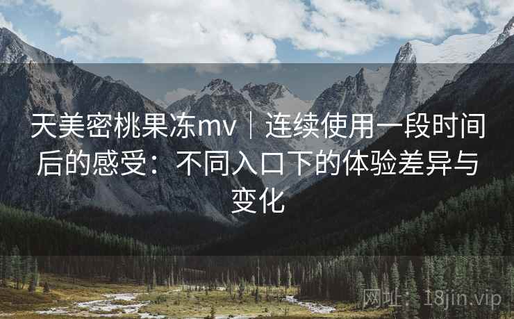 天美密桃果冻mv|连续使用一段时间后的感受:不同入口下的体验差异与变化