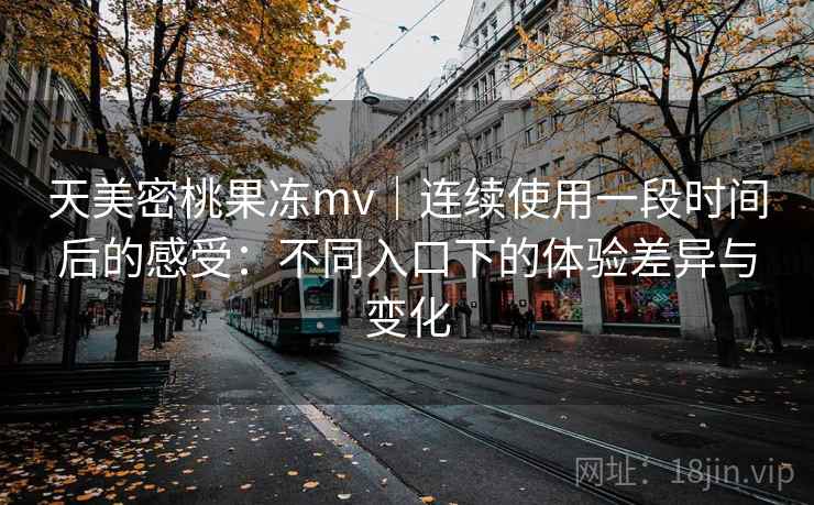 天美密桃果冻mv|连续使用一段时间后的感受:不同入口下的体验差异与变化