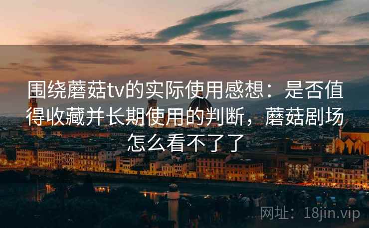 围绕蘑菇tv的实际使用感想:是否值得收藏并长期使用的判断,蘑菇剧场怎么看不了了