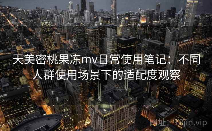 天美密桃果冻mv日常使用笔记:不同人群使用场景下的适配度观察