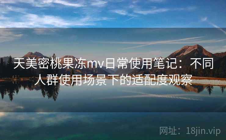 天美密桃果冻mv日常使用笔记:不同人群使用场景下的适配度观察
