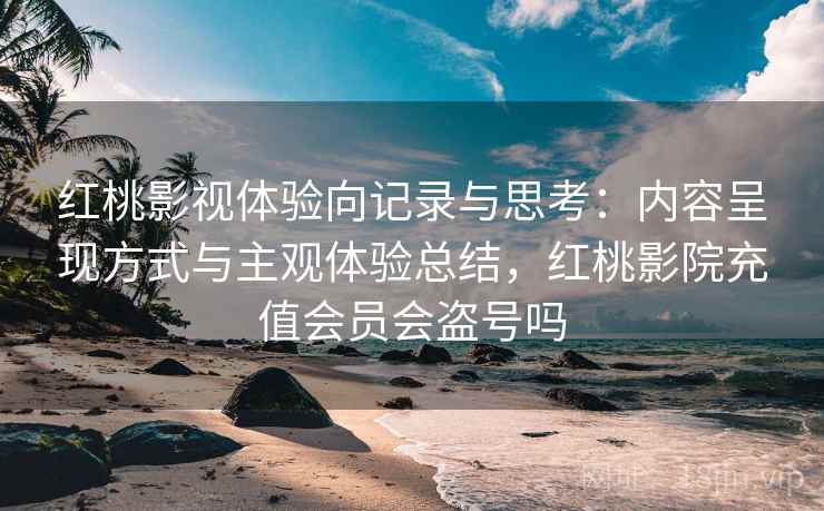 红桃影视体验向记录与思考:内容呈现方式与主观体验总结,红桃影院充值会员会盗号吗