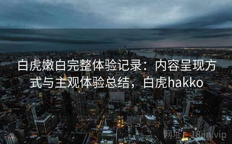 白虎嫩白完整体验记录:内容呈现方式与主观体验总结,白虎hakko