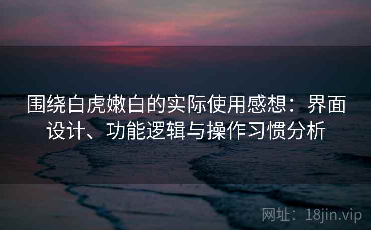 围绕白虎嫩白的实际使用感想:界面设计、功能逻辑与操作习惯分析