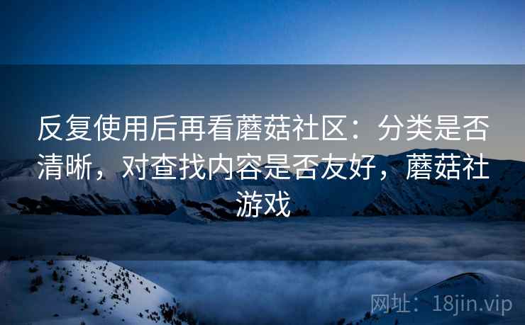 反复使用后再看蘑菇社区:分类是否清晰,对查找内容是否友好,蘑菇社游戏